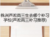株洲芦淞高三生去哪个补习学校(芦淞高三补习推荐)
