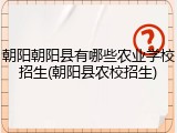朝阳朝阳县有哪些农业学校招生(朝阳县农校招生)
