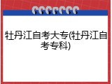 牡丹江自考大专(牡丹江自考专科)