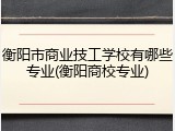 衡阳市商业技工学校有哪些专业(衡阳商校专业)