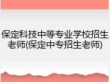 保定科技中等专业学校招生老师(保定中专招生老师)