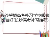 长沙望城高考补习学校哪家比较好(长沙高考补习推荐)