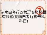 湖南自考行政管理专科科目有哪些(湖南自考行管专科科目)