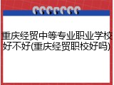 重庆经贸中等专业职业学校好不好(重庆经贸职校好吗)