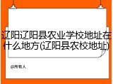辽阳辽阳县农业学校地址在什么地方(辽阳县农校地址)