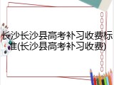长沙长沙县高考补习收费标准(长沙县高考补习收费)