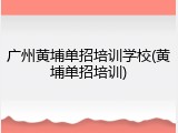 广州黄埔单招培训学校(黄埔单招培训)