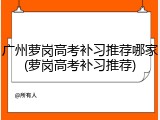 广州萝岗高考补习推荐哪家(萝岗高考补习推荐)