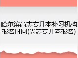 哈尔滨尚志专升本补习机构报名时间(尚志专升本报名)