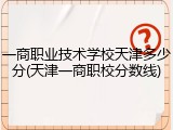 一商职业技术学校天津多少分(天津一商职校分数线)