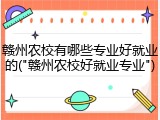 赣州农校有哪些专业好就业的("赣州农校好就业专业")
