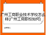广州工商职业技术学校怎么样(广州工商职校如何)