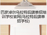 巴彦淖尔乌拉特后旗单招培训学校官网(乌拉特后旗单招学校)