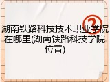 湖南铁路科技技术职业学院在哪里(湖南铁路科技学院位置)