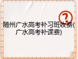 随州广水高考补习班收费(广水高考补课费)