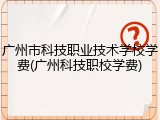 广州市科技职业技术学校学费(广州科技职校学费)
