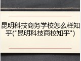 昆明科技商务学校怎么样知乎("昆明科技商校知乎")