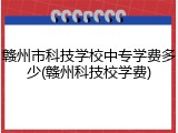 赣州市科技学校中专学费多少(赣州科技校学费)
