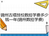 锦州古塔技校数控学费多少钱一年(锦州数控学费)