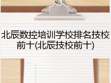 北辰数控培训学校排名技校前十(北辰技校前十)