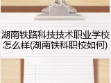 湖南铁路科技技术职业学校怎么样(湖南铁科职校如何)