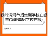 铁岭清河单招集训学校在哪里(铁岭单招学校在哪)