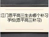 江门恩平高三生去哪个补习学校(恩平高三补习)