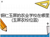 铜仁玉屏的农业学校在哪里(玉屏农校位置)