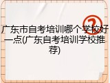 广东市自考培训哪个学校好一点(广东自考培训学校推荐)