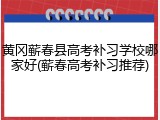 黄冈蕲春县高考补习学校哪家好(蕲春高考补习推荐)