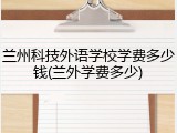兰州科技外语学校学费多少钱(兰外学费多少)