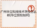 广州华立科技技术学校怎么样(华立技校如何)