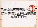 巴彦淖尔五原县数控车加工技术学校怎么样(五原数控车加工学校)
