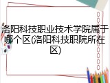 洛阳科技职业技术学院属于哪个区(洛阳科技职院所在区)