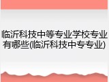 临沂科技中等专业学校专业有哪些(临沂科技中专专业)