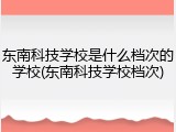 东南科技学校是什么档次的学校(东南科技学校档次)