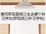黄冈罗田县高三生去哪个补习学校(罗田高三补习学校)