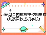 九寨沟县挖掘机技校哪里有(九寨沟挖掘机学校)