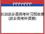 长治武乡县高考补习班收费(武乡高考补课费)
