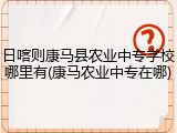 日喀则康马县农业中专学校哪里有(康马农业中专在哪)