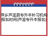 萍乡芦溪县专升本补习机构报名时间(芦溪专升本报名)