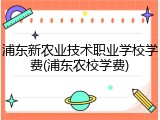 浦东新农业技术职业学校学费(浦东农校学费)