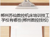 郴州苏仙数控机床培训技工学校有哪些(郴州数控技校)