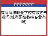 威海海洋职业学校有数控专业吗(威海职校数控专业有吗)