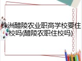 株洲醴陵农业职高学校要住校吗(醴陵农职住校吗)