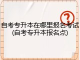 自考专升本在哪里报名考试(自考专升本报名点)