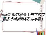 运城新绛县农业中专学校学费多少钱(新绛农专学费)