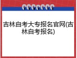 吉林自考大专报名官网(吉林自考报名)
