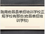 陇南宕昌县单招培训学校正规学校有那些(宕昌单招培训学校)