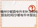 赣州宁都县专升本补习机构报名时间(宁都专升本报名)